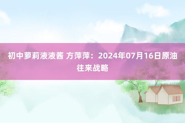 初中萝莉液液酱 方萍萍：2024年07月16日原油往来战略