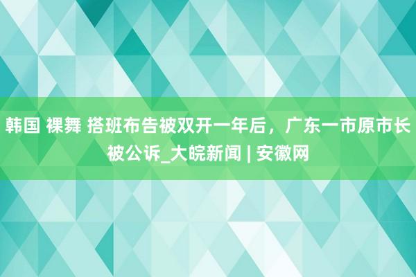 韩国 裸舞 搭班布告被双开一年后，广东一市原市长被公诉_大皖新闻 | 安徽网