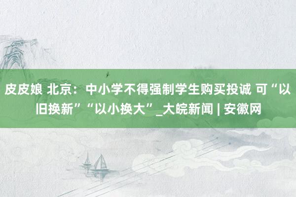 皮皮娘 北京：中小学不得强制学生购买投诚 可“以旧换新”“以小换大”_大皖新闻 | 安徽网