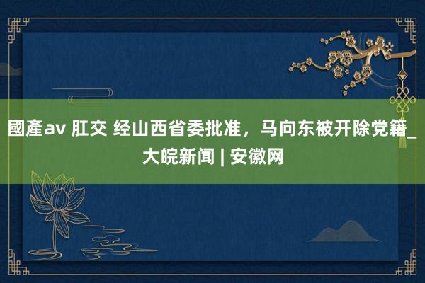 國產av 肛交 经山西省委批准，马向东被开除党籍_大皖新闻 | 安徽网