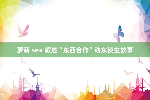 萝莉 sex 叙述“东西合作”动东谈主故事