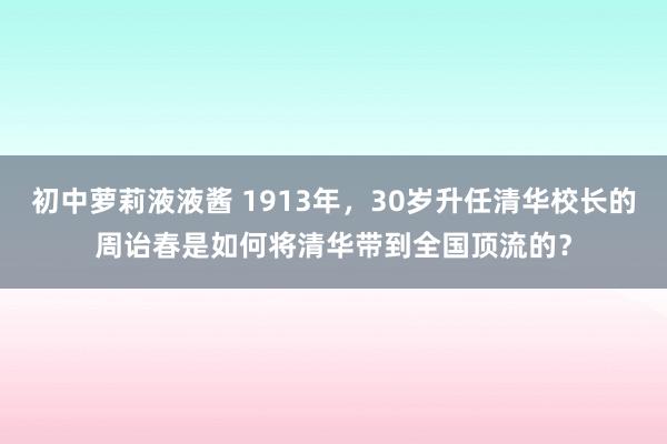 初中萝莉液液酱 1913年，30岁升任清华校长的周诒春是如何将清华带到全国顶流的？