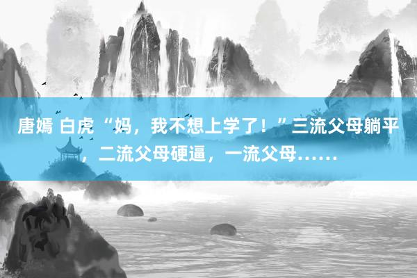 唐嫣 白虎 “妈，我不想上学了！”三流父母躺平，二流父母硬逼，一流父母……