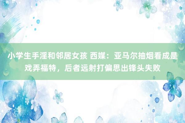 小学生手淫和邻居女孩 西媒：亚马尔抽烟看成是戏弄福特，后者远射打偏思出锋头失败