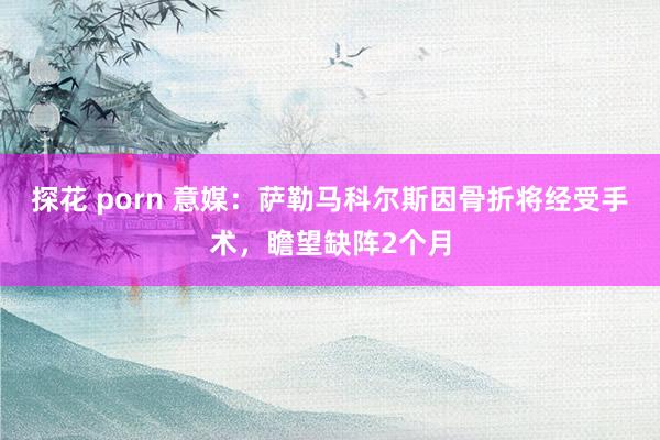 探花 porn 意媒：萨勒马科尔斯因骨折将经受手术，瞻望缺阵2个月