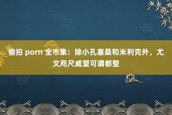 偷拍 porn 全市集：除小孔塞桑和米利克外，尤文咫尺威望可谓都整