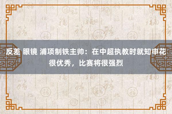 反差 眼镜 浦项制铁主帅：在中超执教时就知申花很优秀，比赛将很强烈