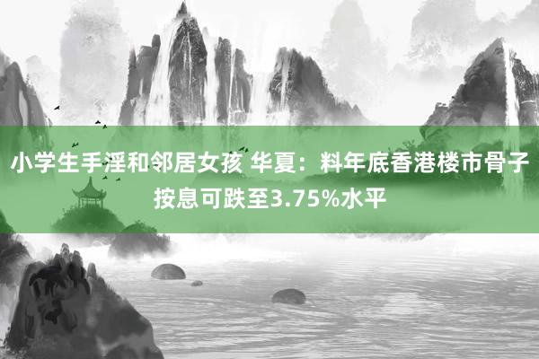 小学生手淫和邻居女孩 华夏：料年底香港楼市骨子按息可跌至3.75%水平