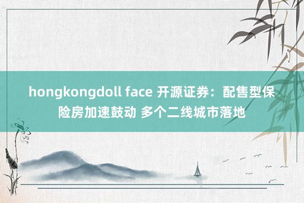 hongkongdoll face 开源证券：配售型保险房加速鼓动 多个二线城市落地