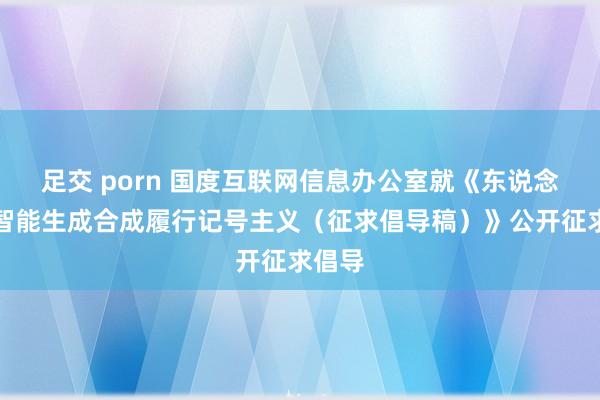 足交 porn 国度互联网信息办公室就《东说念主工智能生成合成履行记号主义（征求倡导稿）》公开征求倡导