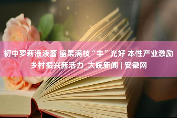 初中萝莉液液酱 盛果满枝“丰”光好 本性产业激励乡村振兴新活力_大皖新闻 | 安徽网