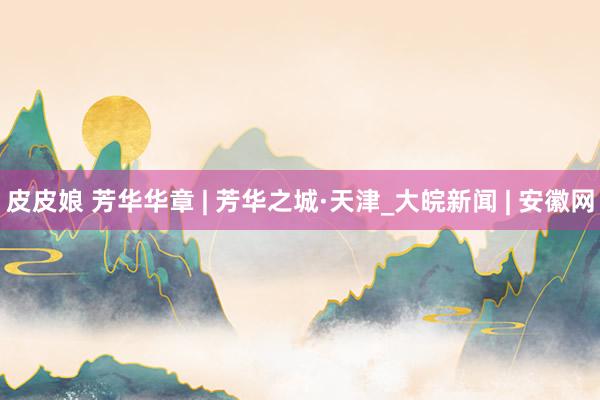 皮皮娘 芳华华章 | 芳华之城·天津_大皖新闻 | 安徽网