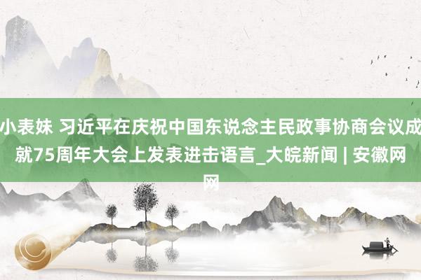 小表妹 习近平在庆祝中国东说念主民政事协商会议成就75周年大会上发表进击语言_大皖新闻 | 安徽网