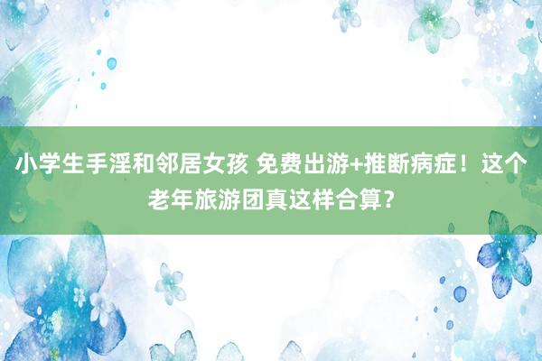 小学生手淫和邻居女孩 免费出游+推断病症！这个老年旅游团真这样合算？