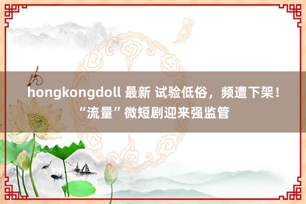 hongkongdoll 最新 试验低俗，频遭下架！“流量”微短剧迎来强监管