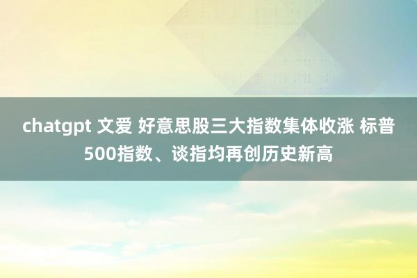 chatgpt 文爱 好意思股三大指数集体收涨 标普500指数、谈指均再创历史新高