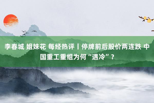 李春城 姐妹花 每经热评丨停牌前后股价两连跌 中国重工重组为何“遇冷”？