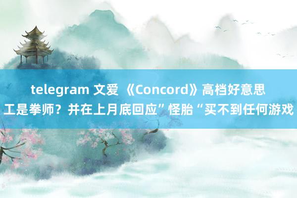 telegram 文爱 《Concord》高档好意思工是拳师？并在上月底回应”怪胎“买不到任何游戏