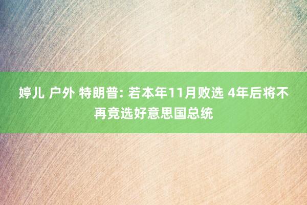 婷儿 户外 特朗普: 若本年11月败选 4年后将不再竞选好意思国总统