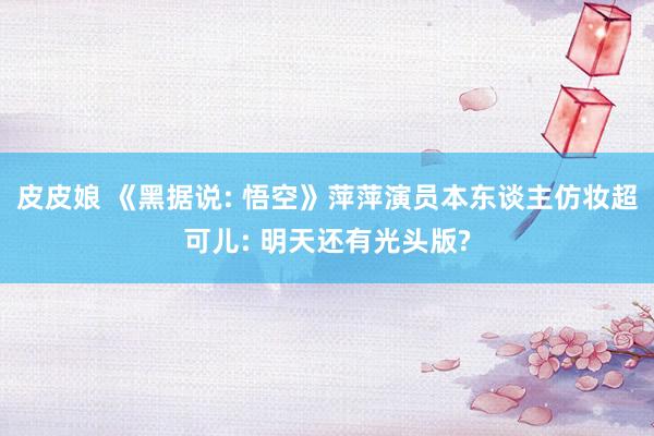 皮皮娘 《黑据说: 悟空》萍萍演员本东谈主仿妆超可儿: 明天还有光头版?