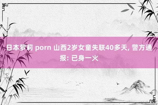 日本萝莉 porn 山西2岁女童失联40多天， 警方通报: 已身一火