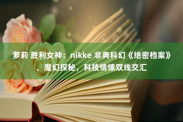 萝莉 胜利女神：nikke 非典科幻《绝密档案》，魔幻探秘，科技情愫双线交汇