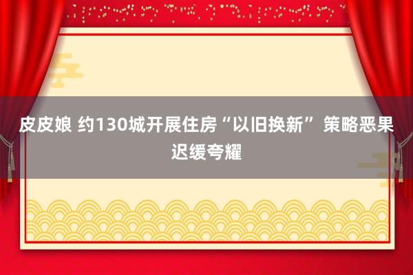 皮皮娘 约130城开展住房“以旧换新” 策略恶果迟缓夸耀