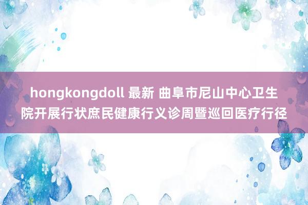 hongkongdoll 最新 曲阜市尼山中心卫生院开展行状庶民健康行义诊周暨巡回医疗行径