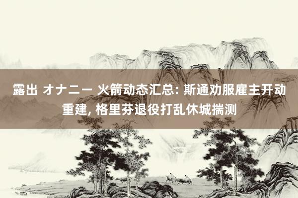 露出 オナニー 火箭动态汇总: 斯通劝服雇主开动重建， 格里芬退役打乱休城揣测