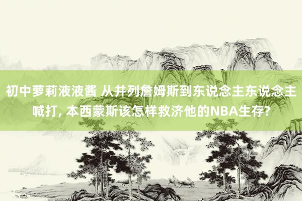 初中萝莉液液酱 从并列詹姆斯到东说念主东说念主喊打， 本西蒙斯该怎样救济他的NBA生存?