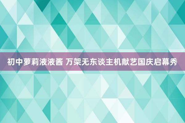 初中萝莉液液酱 万架无东谈主机献艺国庆启幕秀