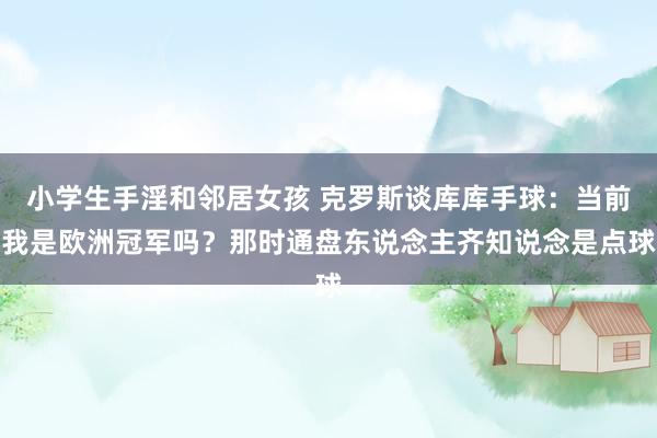 小学生手淫和邻居女孩 克罗斯谈库库手球：当前我是欧洲冠军吗？那时通盘东说念主齐知说念是点球