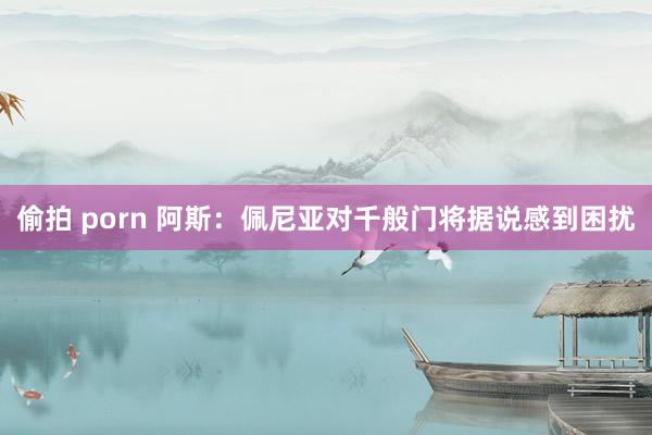 偷拍 porn 阿斯：佩尼亚对千般门将据说感到困扰