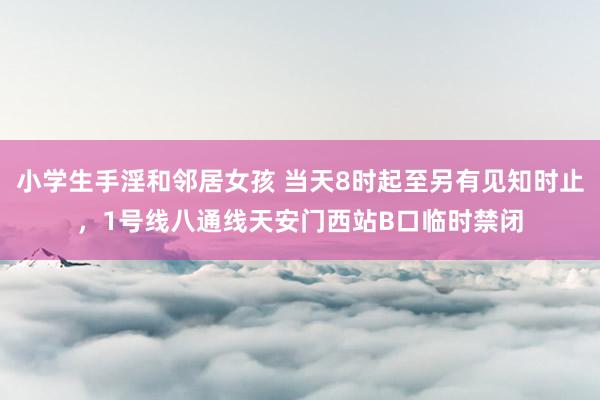 小学生手淫和邻居女孩 当天8时起至另有见知时止，1号线八通线天安门西站B口临时禁闭