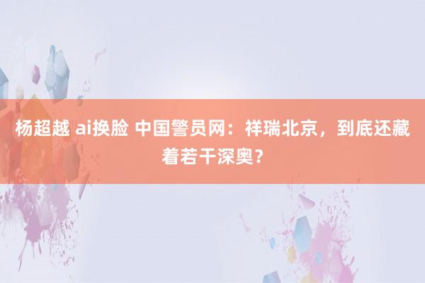 杨超越 ai换脸 中国警员网：祥瑞北京，到底还藏着若干深奥？