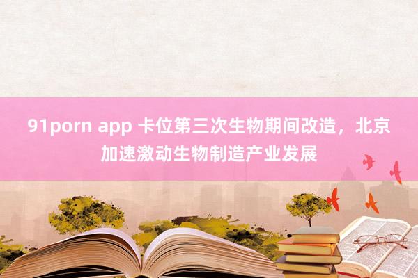 91porn app 卡位第三次生物期间改造，北京加速激动生物制造产业发展