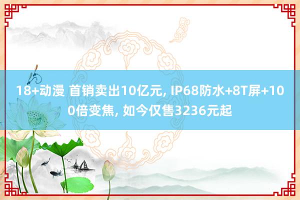 18+动漫 首销卖出10亿元， IP68防水+8T屏+100倍变焦， 如今仅售3236元起