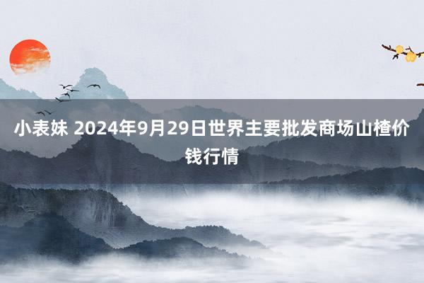 小表妹 2024年9月29日世界主要批发商场山楂价钱行情