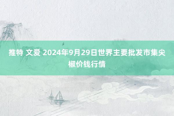 推特 文爱 2024年9月29日世界主要批发市集尖椒价钱行情