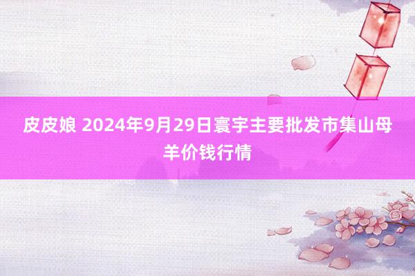 皮皮娘 2024年9月29日寰宇主要批发市集山母羊价钱行情