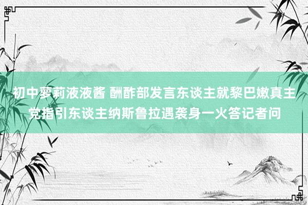 初中萝莉液液酱 酬酢部发言东谈主就黎巴嫩真主党指引东谈主纳斯鲁拉遇袭身一火答记者问