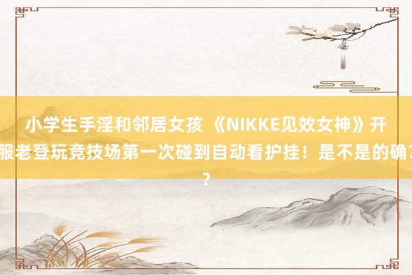 小学生手淫和邻居女孩 《NIKKE见效女神》开服老登玩竞技场第一次碰到自动看护挂！是不是的确？