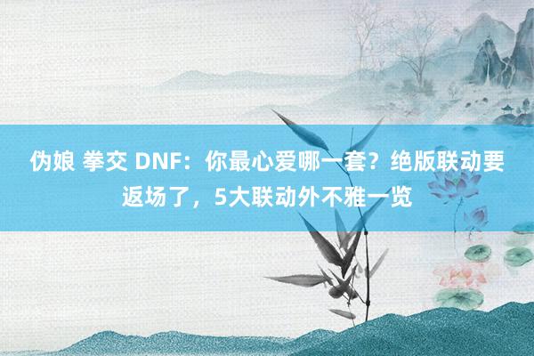 伪娘 拳交 DNF：你最心爱哪一套？绝版联动要返场了，5大联动外不雅一览