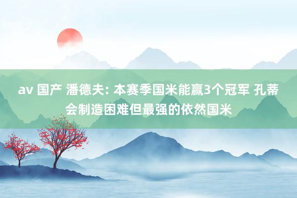 av 国产 潘德夫: 本赛季国米能赢3个冠军 孔蒂会制造困难但最强的依然国米