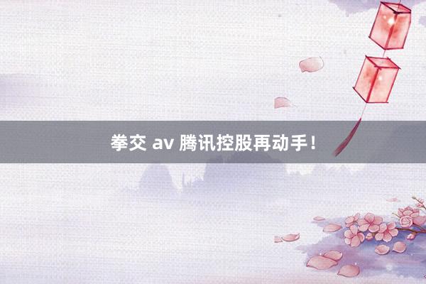 拳交 av 腾讯控股再动手！