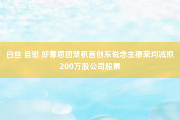 白丝 自慰 好意思团聚积首创东说念主穆荣均减抓200万股公司股票