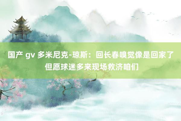 国产 gv 多米尼克-琼斯：回长春嗅觉像是回家了 但愿球迷多来现场救济咱们