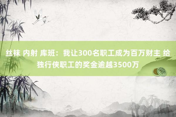 丝袜 内射 库班：我让300名职工成为百万财主 给独行侠职工的奖金逾越3500万