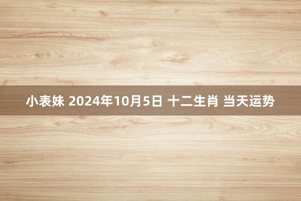 小表妹 2024年10月5日 十二生肖 当天运势