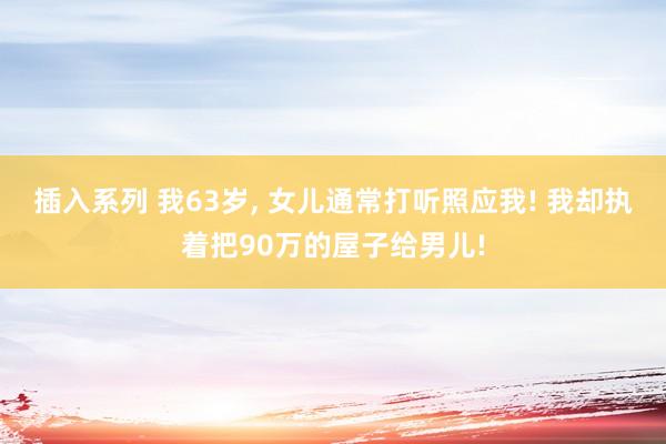 插入系列 我63岁， 女儿通常打听照应我! 我却执着把90万的屋子给男儿!